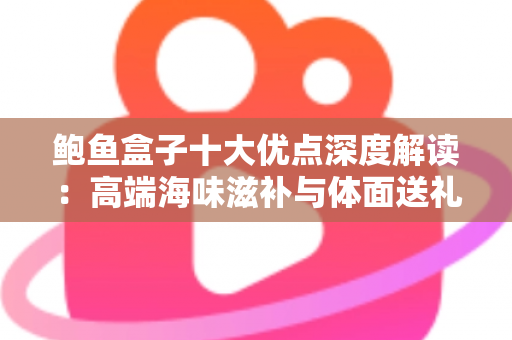 鲍鱼盒子十大优点深度解读：高端海味滋补与体面送礼的明智之选