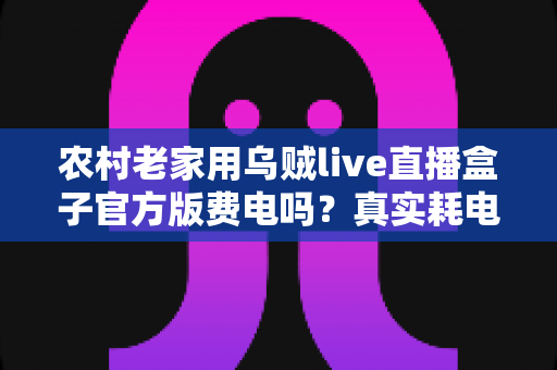 农村老家用乌贼live直播盒子官方版费电吗?真实耗电分析与超实用省电攻略大公开 农村老家用乌贼live直播盒子官方版费电吗?真实耗电分析与超实用省电攻略大公开