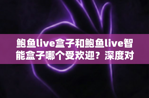 鲍鱼live盒子和鲍鱼live智能盒子哪个受欢迎？深度对比分析与选购指南