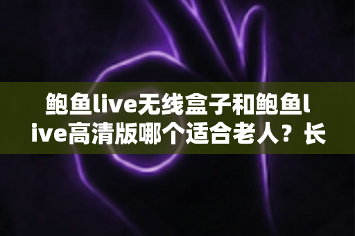 鲍鱼live无线盒子和鲍鱼live高清版哪个适合老人？长辈观影设备选购全攻略
