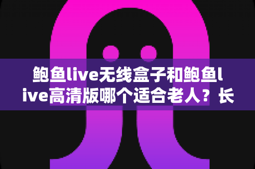 鲍鱼live无线盒子和鲍鱼live高清版哪个适合老人？长辈观影设备选购全攻略