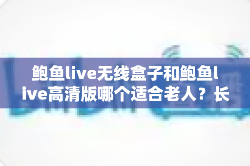 鲍鱼live无线盒子和鲍鱼live高清版哪个适合老人？长辈观影设备选购全攻略
