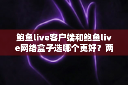 鲍鱼live客户端和鲍鱼live网络盒子选哪个更好？两种方式全方位对比与选购建议