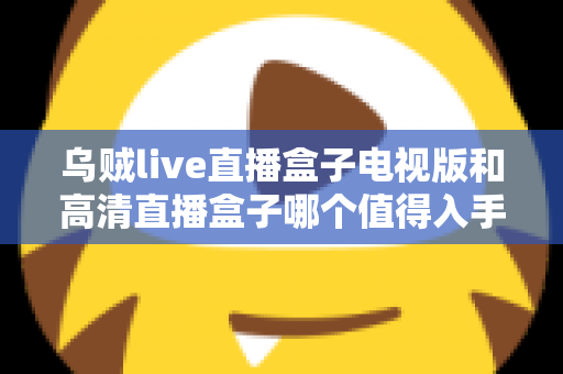 乌贼live直播盒子电视版和高清直播盒子哪个值得入手？一文学会按需求选购电视直播盒子