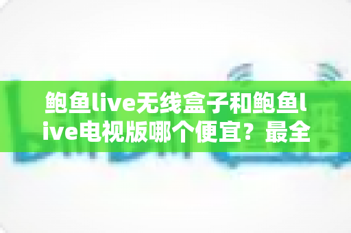 鲍鱼live无线盒子和鲍鱼live电视版哪个便宜？最全价格对比与选购避坑指南