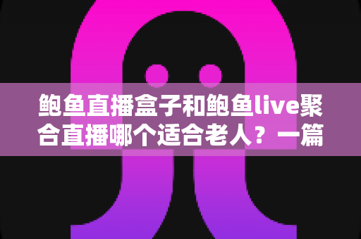 鲍鱼直播盒子和鲍鱼live聚合直播哪个适合老人？一篇讲透的家庭选购指南