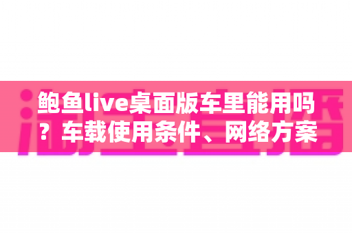 鲍鱼live桌面版车里能用吗？车载使用条件、网络方案与安全注意事项全解析