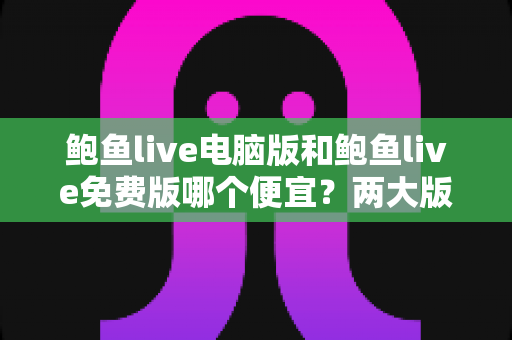 鲍鱼live电脑版和鲍鱼live免费版哪个便宜？两大版本价格差异全解析与理性选择指南