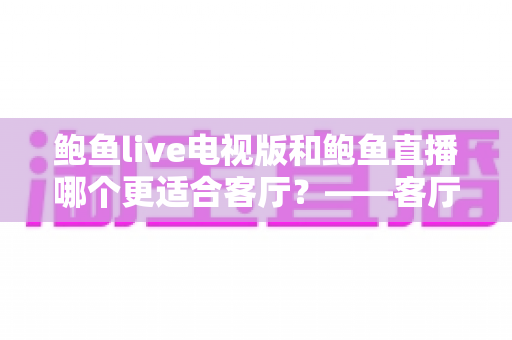 鲍鱼live电视版和鲍鱼直播哪个更适合客厅？——客厅大屏观看体验全方位对比与选购指南