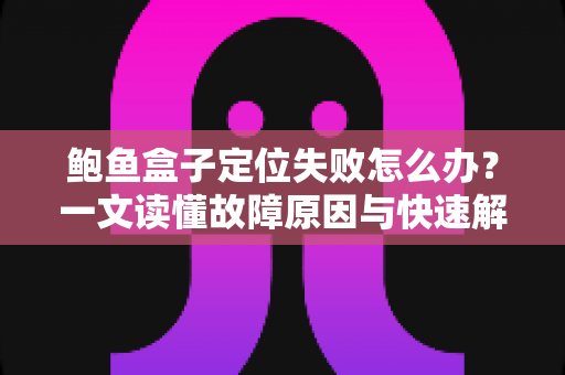 鲍鱼盒子定位失败怎么办？一文读懂故障原因与快速解决全攻略