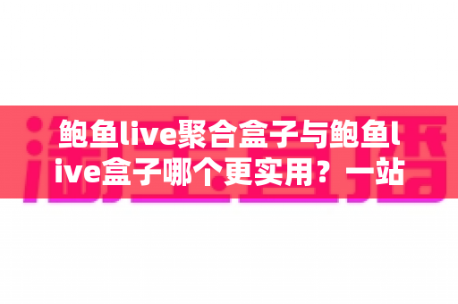 鲍鱼live聚合盒子与鲍鱼live盒子哪个更实用？一站式深度对比解析，帮你选对不选贵