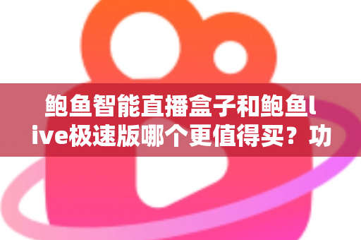 鲍鱼智能直播盒子和鲍鱼live极速版哪个更值得买？功能、价格、适用人群一站式深度评测