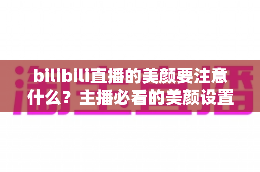 bilibili直播的美颜要注意什么？主播必看的美颜设置技巧与避坑指南