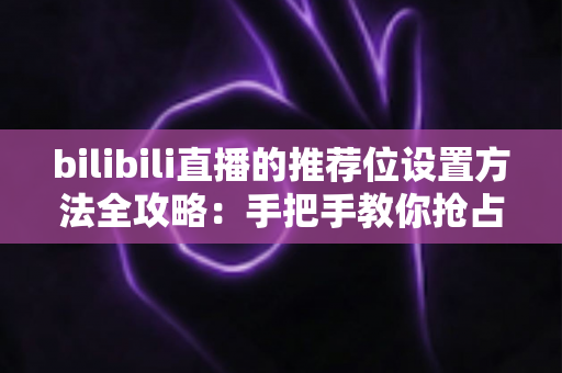 bilibili直播的推荐位设置方法全攻略：手把手教你抢占直播间流量入口