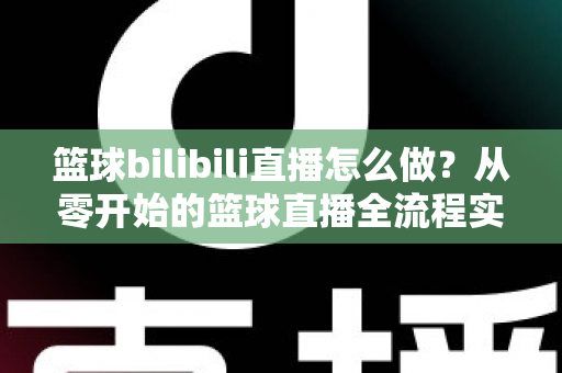 篮球bilibili直播怎么做?从零开始的篮球直播全流程实战指南 篮球bilibili直播怎么做?从零开始的篮球直播全流程实战指南