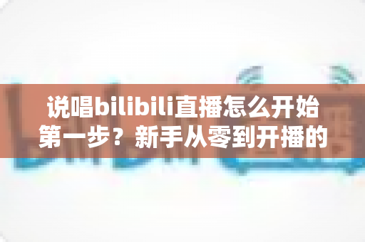 说唱bilibili直播怎么开始第一步？新手从零到开播的完整实战指南