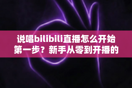 说唱bilibili直播怎么开始第一步？新手从零到开播的完整实战指南