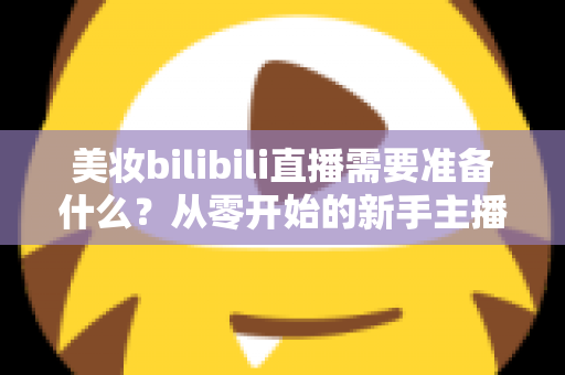 美妆bilibili直播需要准备什么?从零开始的新手主播全方位准备指南 美妆bilibili直播需要准备什么?从零开始的新手主播全方位准备指南