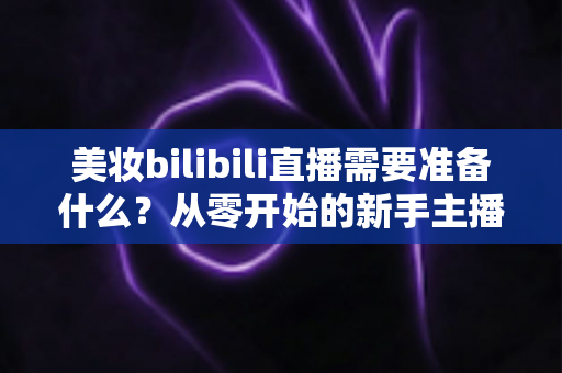 美妆bilibili直播需要准备什么?从零开始的新手主播全方位准备指南 美妆bilibili直播需要准备什么?从零开始的新手主播全方位准备指南