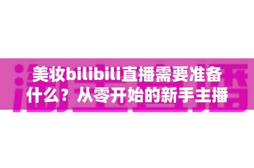 美妆bilibili直播需要准备什么？从零开始的新手主播全方位准备指南