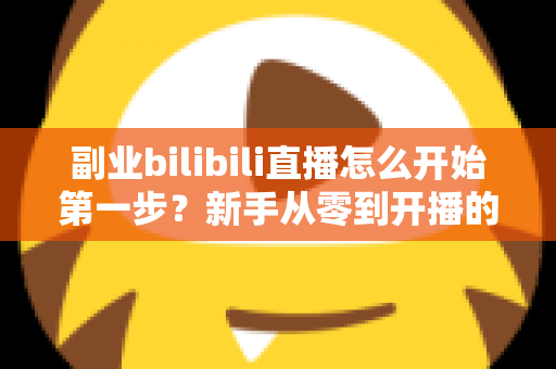 副业bilibili直播怎么开始第一步?新手从零到开播的完整指南 副业bilibili直播怎么开始第一步?新手从零到开播的完整指南