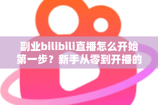 副业bilibili直播怎么开始第一步?新手从零到开播的完整指南 副业bilibili直播怎么开始第一步?新手从零到开播的完整指南