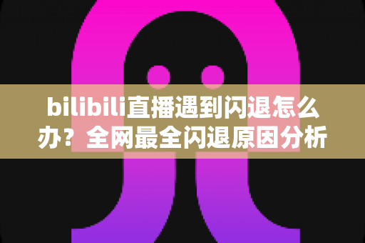 bilibili直播遇到闪退怎么办?全网最全闪退原因分析与解决攻略,让你追播不断线 bilibili直播遇到闪退怎么办?全网最全闪退原因分析与解决攻略,让你追播不断线