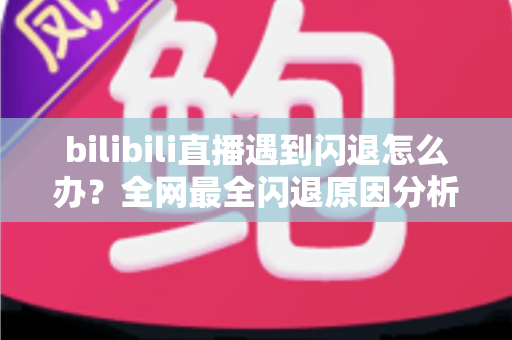 bilibili直播遇到闪退怎么办？全网最全闪退原因分析与解决攻略，让你追播不断线