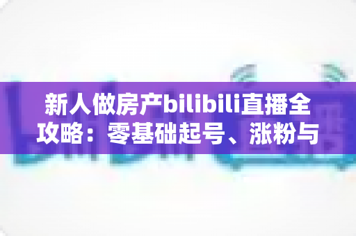 新人做房产bilibili直播全攻略:零基础起号、涨粉与获客的实战指南 新人做房产bilibili直播全攻略:零基础起号、涨粉与获客的实战指南