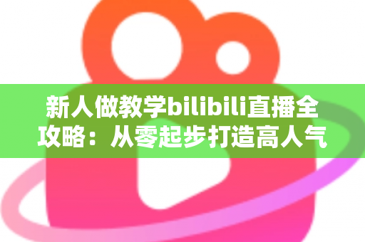 新人做教学bilibili直播全攻略:从零起步打造高人气知识直播间的实用指南 新人做教学bilibili直播全攻略:从零起步打造高人气知识直播间的实用指南