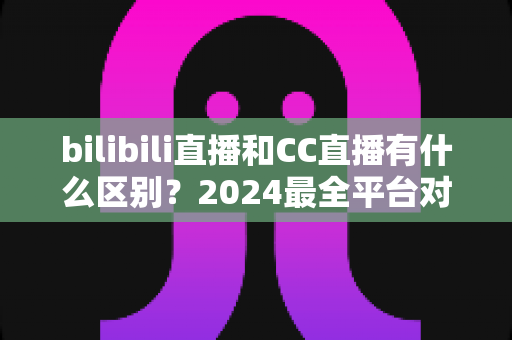 bilibili直播和CC直播有什么区别？2024最全平台对比解析，帮你选对直播平台