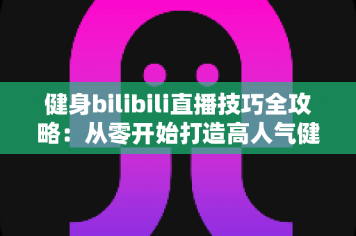 健身bilibili直播技巧全攻略：从零开始打造高人气健身直播间的实战指南