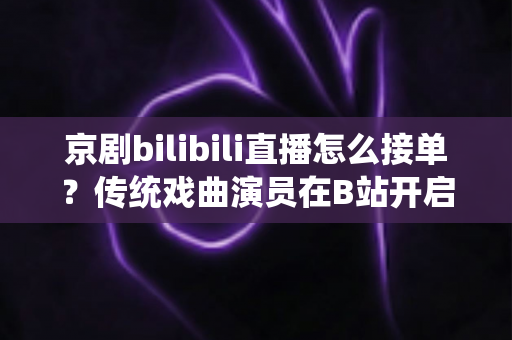 京剧bilibili直播怎么接单？传统戏曲演员在B站开启线上演出变现的全方位实战指南
