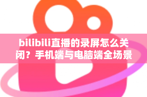bilibili直播的录屏怎么关闭?手机端与电脑端全场景关闭教程及常见问题详解 bilibili直播的录屏怎么关闭?手机端与电脑端全场景关闭教程及常见问题详解