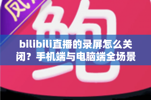 bilibili直播的录屏怎么关闭？手机端与电脑端全场景关闭教程及常见问题详解