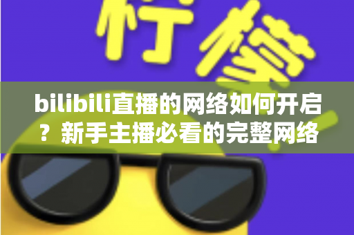 bilibili直播的网络如何开启?新手主播必看的完整网络设置与开播指南 bilibili直播的网络如何开启?新手主播必看的完整网络设置与开播指南