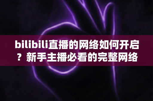 bilibili直播的网络如何开启？新手主播必看的完整网络设置与开播指南