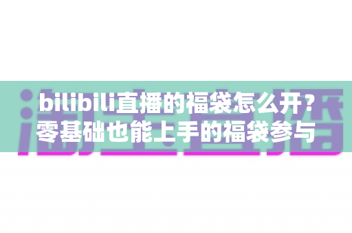 bilibili直播的福袋怎么开？零基础也能上手的福袋参与全攻略与中奖技巧详解