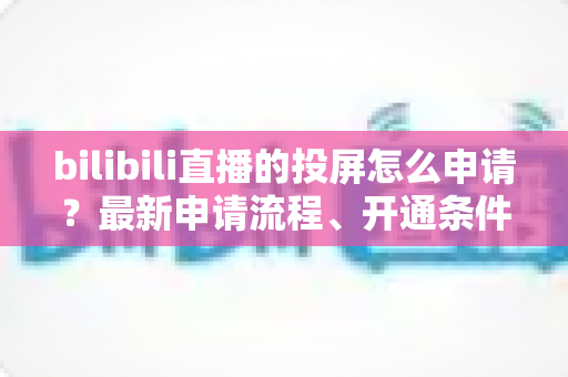bilibili直播的投屏怎么申请？最新申请流程、开通条件与常见问题全解析指南