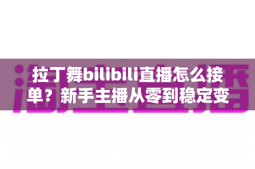 拉丁舞bilibili直播怎么接单？新手主播从零到稳定变现的完整实战攻略