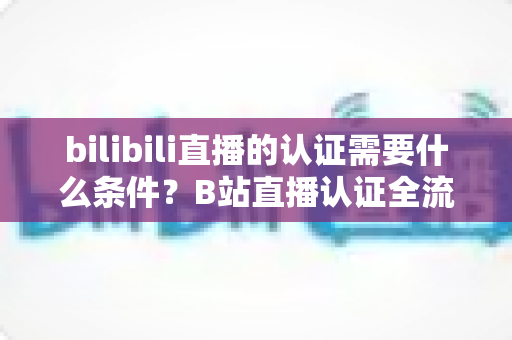 bilibili直播的认证需要什么条件?B站直播认证全流程详解与实用指南 bilibili直播的认证需要什么条件?B站直播认证全流程详解与实用指南