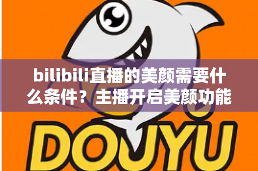 bilibili直播的美颜需要什么条件？主播开启美颜功能的资格要求、设备配置与详细操作指南全解析