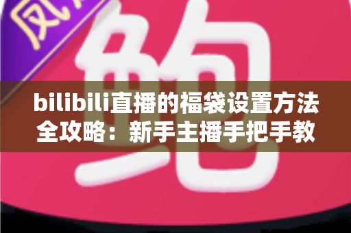 bilibili直播的福袋设置方法全攻略：新手主播手把手教学，轻松玩转福袋互动，让直播间人气与留存率双倍提升