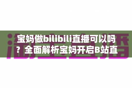 宝妈做bilibili直播可以吗?全面解析宝妈开启B站直播的机遇、准备工作与变现指南 宝妈做bilibili直播可以吗?全面解析宝妈开启B站直播的机遇、准备工作与变现指南