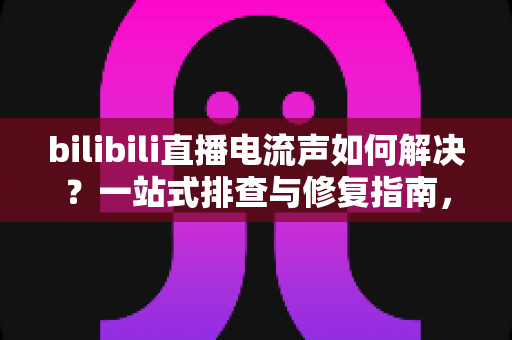 bilibili直播电流声如何解决？一站式排查与修复指南，让直播间音质瞬间提升