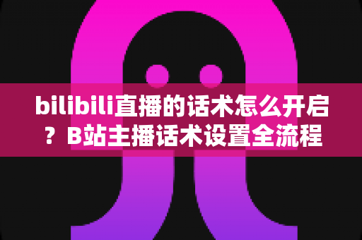 bilibili直播的话术怎么开启?B站主播话术设置全流程与实战技巧指南 bilibili直播的话术怎么开启?B站主播话术设置全流程与实战技巧指南