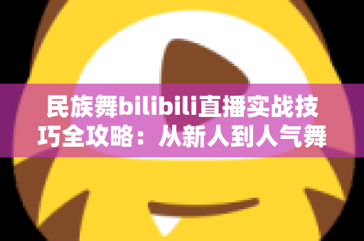 民族舞bilibili直播实战技巧全攻略：从新人到人气舞者的进阶指南
