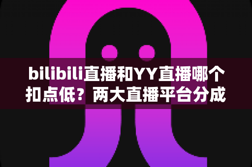 bilibili直播和YY直播哪个扣点低？两大直播平台分成比例全面对比，主播选平台涨收入必看指南