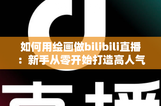 如何用绘画做bilibili直播：新手从零开始打造高人气绘画直播间的完整指南
