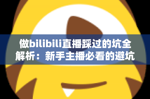 做bilibili直播踩过的坑全解析：新手主播必看的避坑指南与实战经验总结